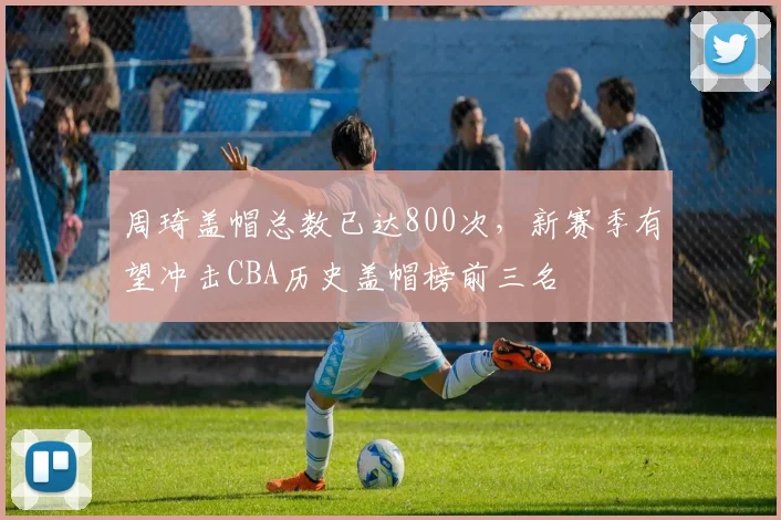 周琦盖帽总数已达800次,新赛季有望冲击CBA历史盖帽榜前三名