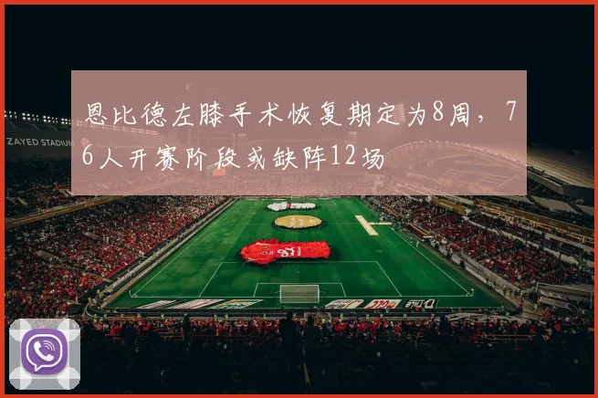 恩比德左膝手术恢复期定为8周,76人开赛阶段或缺阵12场