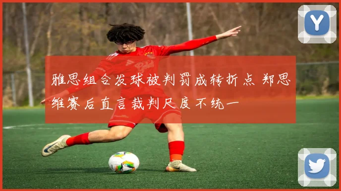 雅思组合发球被判罚成转折点 郑思维赛后直言裁判尺度不统一