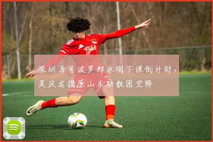 深圳马可波罗郑永刚下课倒计时，吴庆龙携原山东助教团空降