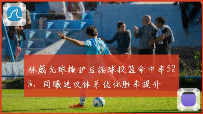 林葳无球掩护后接球投篮命中率52%,同曦进攻体系优化胜率提升