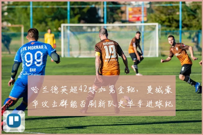 哈兰德英超42球加冕金靴,曼城豪华攻击群能否刷新队史单季进球纪录?
