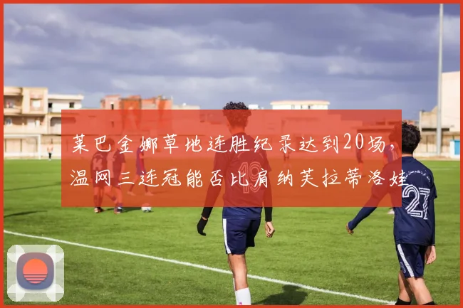 莱巴金娜草地连胜纪录达到20场,温网三连冠能否比肩纳芙拉蒂洛娃?