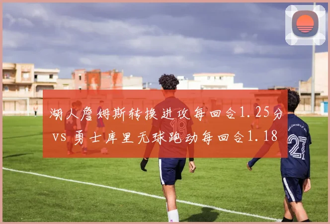 湖人詹姆斯转换进攻每回合1.25分 vs 勇士库里无球跑动每回合1.18分，老将效率对比