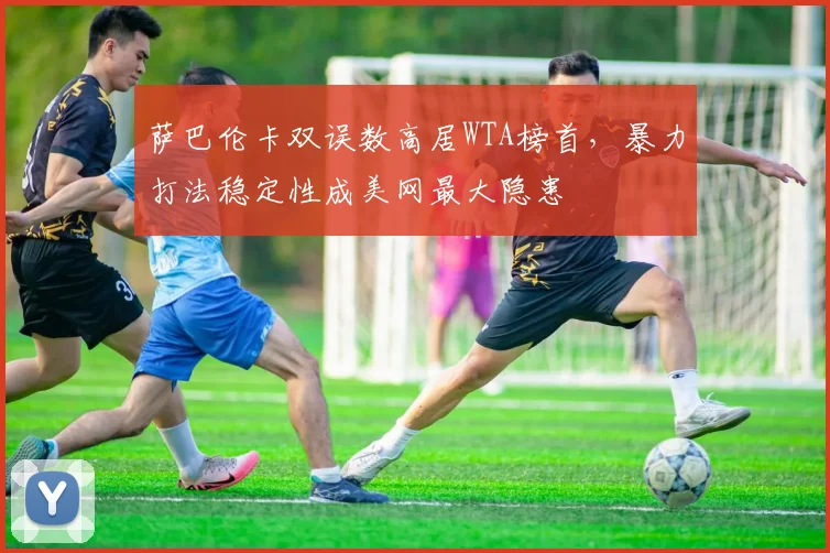 萨巴伦卡双误数高居WTA榜首,暴力打法稳定性成美网最大隐患