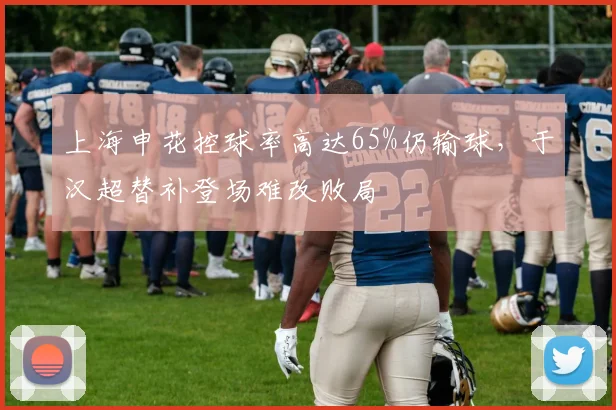 上海申花控球率高达65%仍输球，于汉超替补登场难改败局