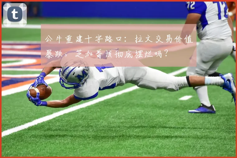 公牛重建十字路口:拉文交易价值暴跌,芝加哥该彻底摆烂吗?
