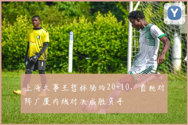 上海久事王哲林场均20+10，首轮对阵广厦内线对决成胜负手